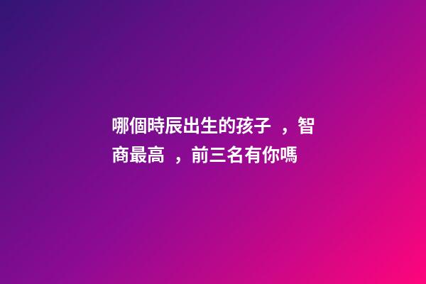 哪個時辰出生的孩子，智商最高，前三名有你嗎